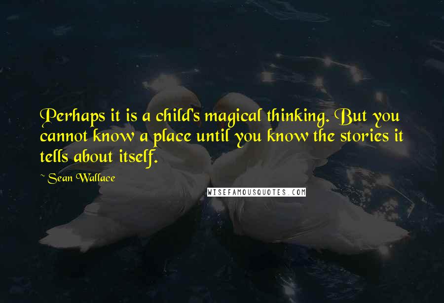 Sean Wallace Quotes: Perhaps it is a child's magical thinking. But you cannot know a place until you know the stories it tells about itself.