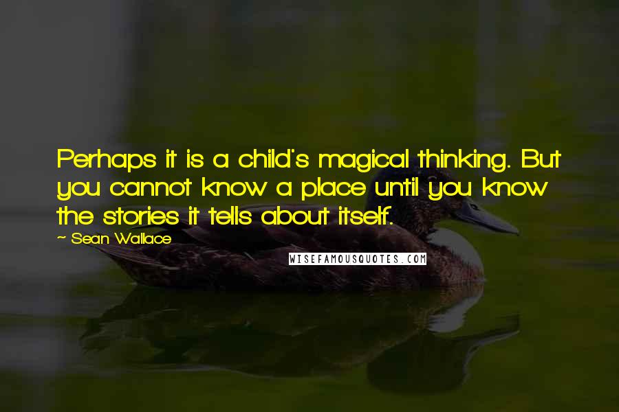 Sean Wallace Quotes: Perhaps it is a child's magical thinking. But you cannot know a place until you know the stories it tells about itself.