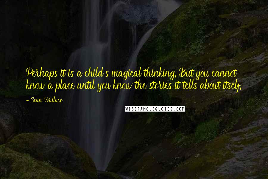 Sean Wallace Quotes: Perhaps it is a child's magical thinking. But you cannot know a place until you know the stories it tells about itself.