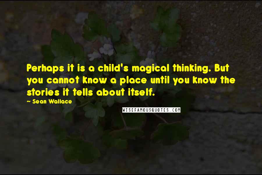 Sean Wallace Quotes: Perhaps it is a child's magical thinking. But you cannot know a place until you know the stories it tells about itself.