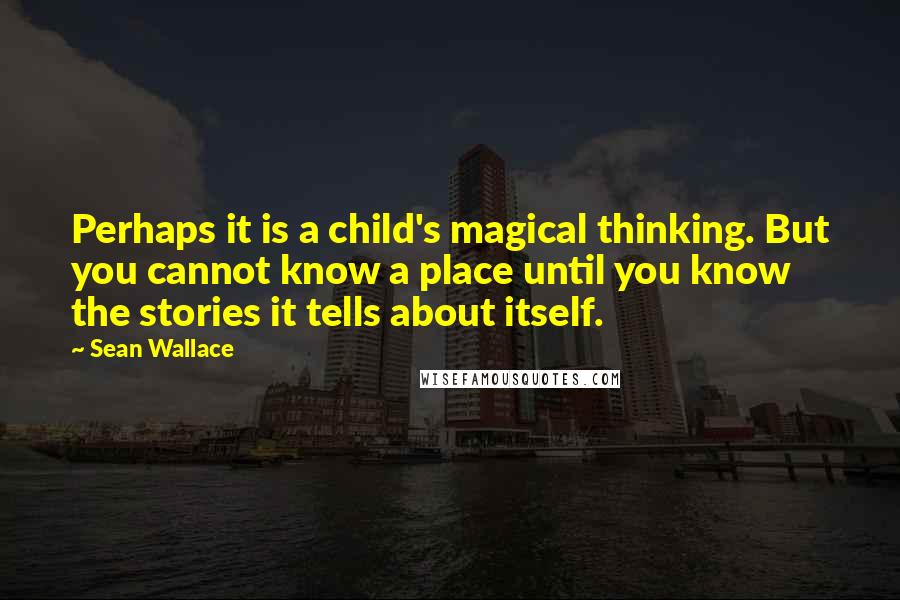 Sean Wallace Quotes: Perhaps it is a child's magical thinking. But you cannot know a place until you know the stories it tells about itself.