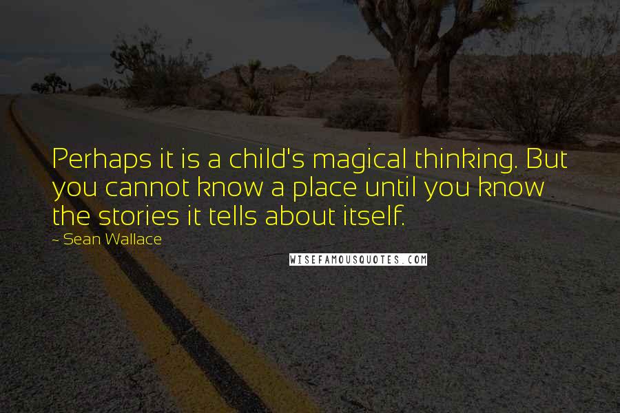 Sean Wallace Quotes: Perhaps it is a child's magical thinking. But you cannot know a place until you know the stories it tells about itself.
