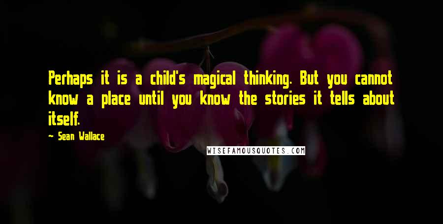 Sean Wallace Quotes: Perhaps it is a child's magical thinking. But you cannot know a place until you know the stories it tells about itself.