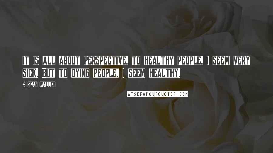 Sean Waller Quotes: It is all about perspective. To healthy people, I seem very sick. But to dying people, I seem healthy.