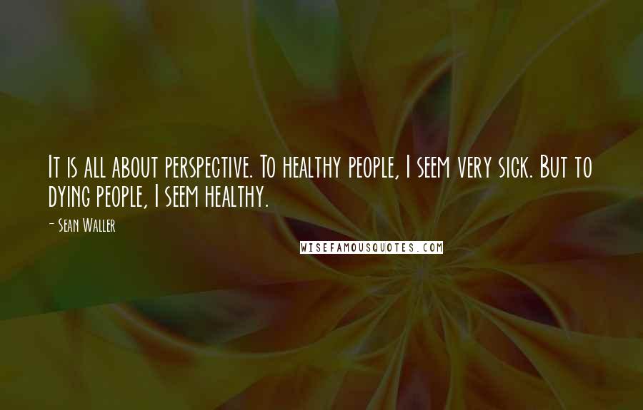 Sean Waller Quotes: It is all about perspective. To healthy people, I seem very sick. But to dying people, I seem healthy.