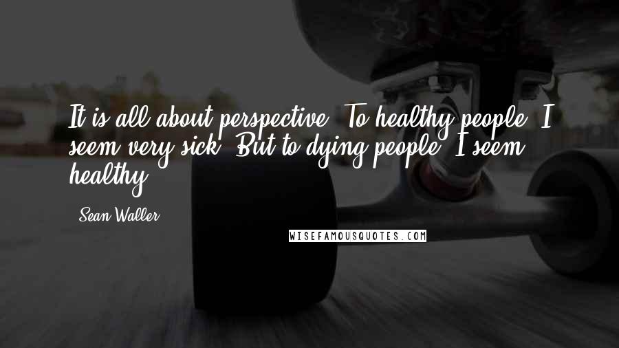 Sean Waller Quotes: It is all about perspective. To healthy people, I seem very sick. But to dying people, I seem healthy.