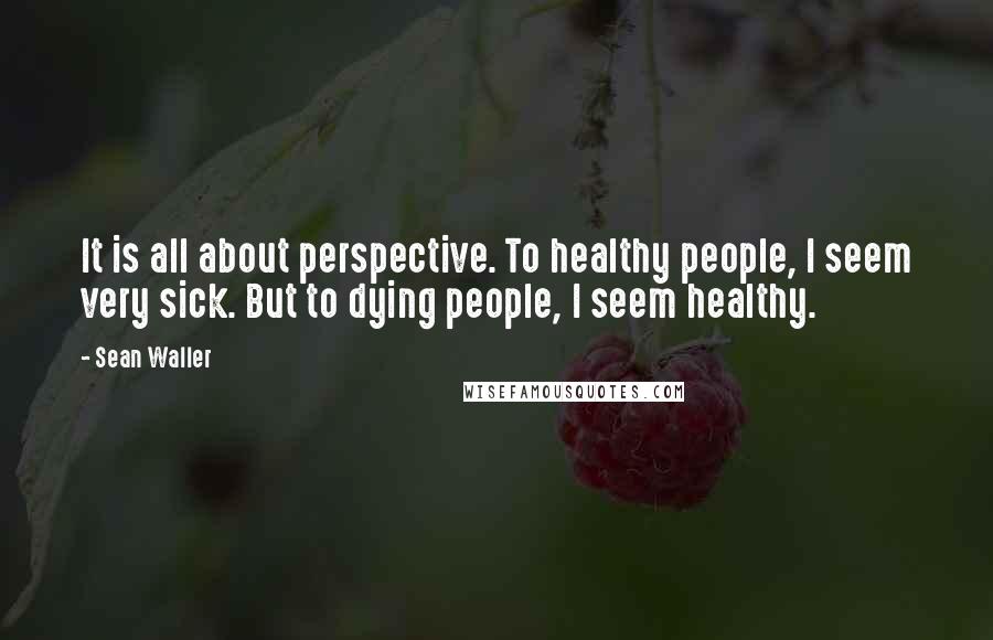 Sean Waller Quotes: It is all about perspective. To healthy people, I seem very sick. But to dying people, I seem healthy.