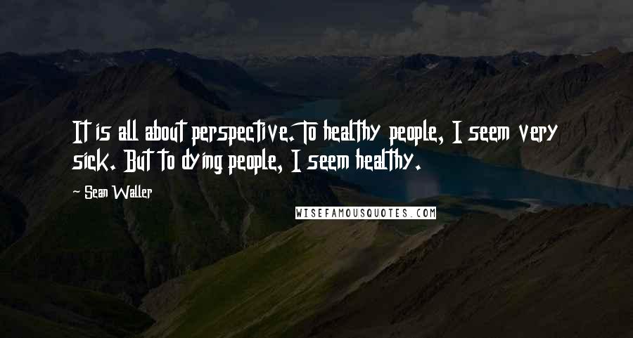 Sean Waller Quotes: It is all about perspective. To healthy people, I seem very sick. But to dying people, I seem healthy.