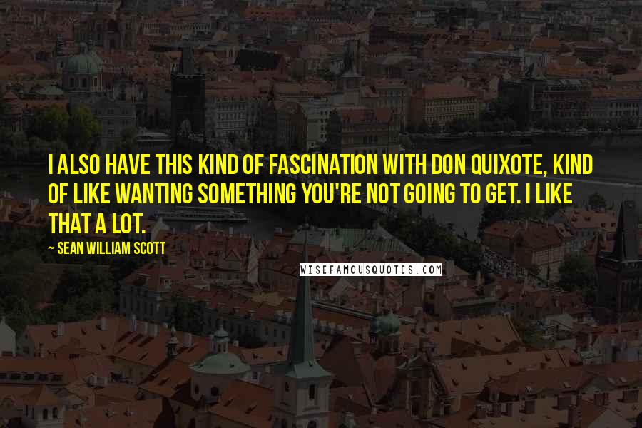 Sean William Scott Quotes: I also have this kind of fascination with Don Quixote, kind of like wanting something you're not going to get. I like that a lot.