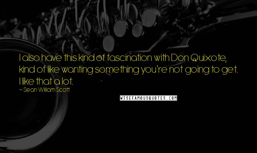 Sean William Scott Quotes: I also have this kind of fascination with Don Quixote, kind of like wanting something you're not going to get. I like that a lot.