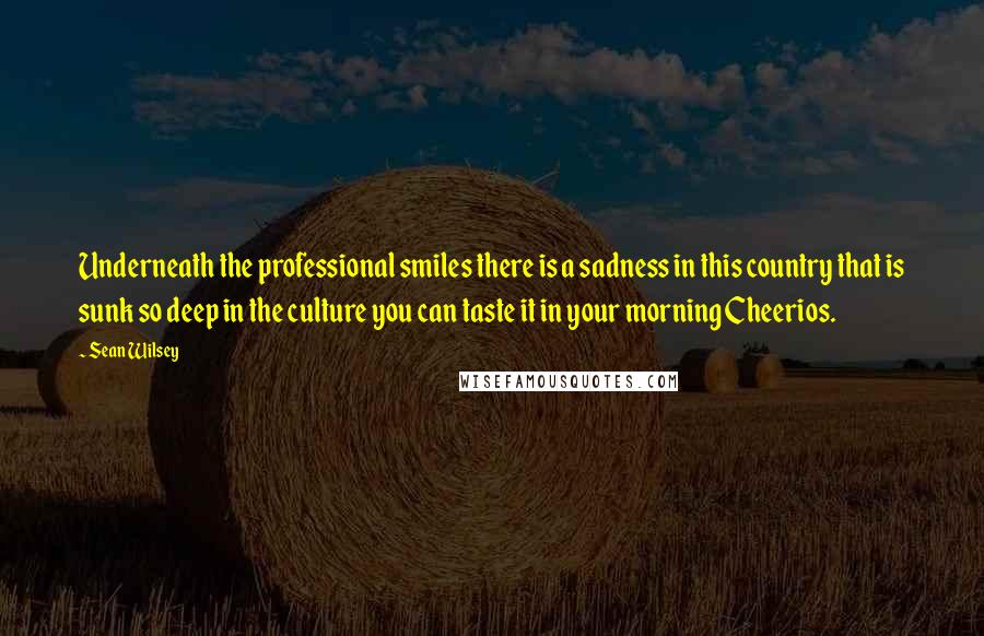 Sean Wilsey Quotes: Underneath the professional smiles there is a sadness in this country that is sunk so deep in the culture you can taste it in your morning Cheerios.