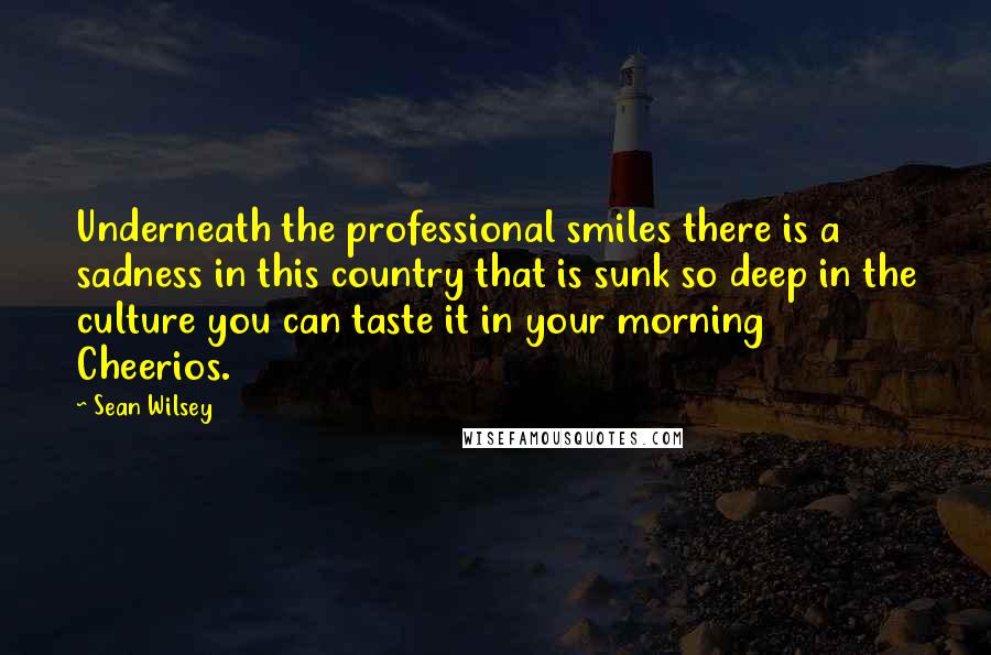 Sean Wilsey Quotes: Underneath the professional smiles there is a sadness in this country that is sunk so deep in the culture you can taste it in your morning Cheerios.