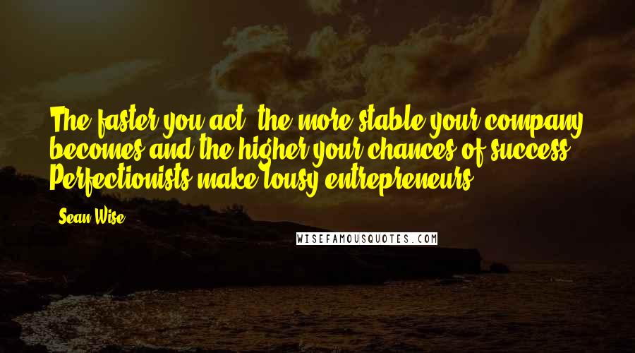 Sean Wise Quotes: The faster you act, the more stable your company becomes and the higher your chances of success. Perfectionists make lousy entrepreneurs.