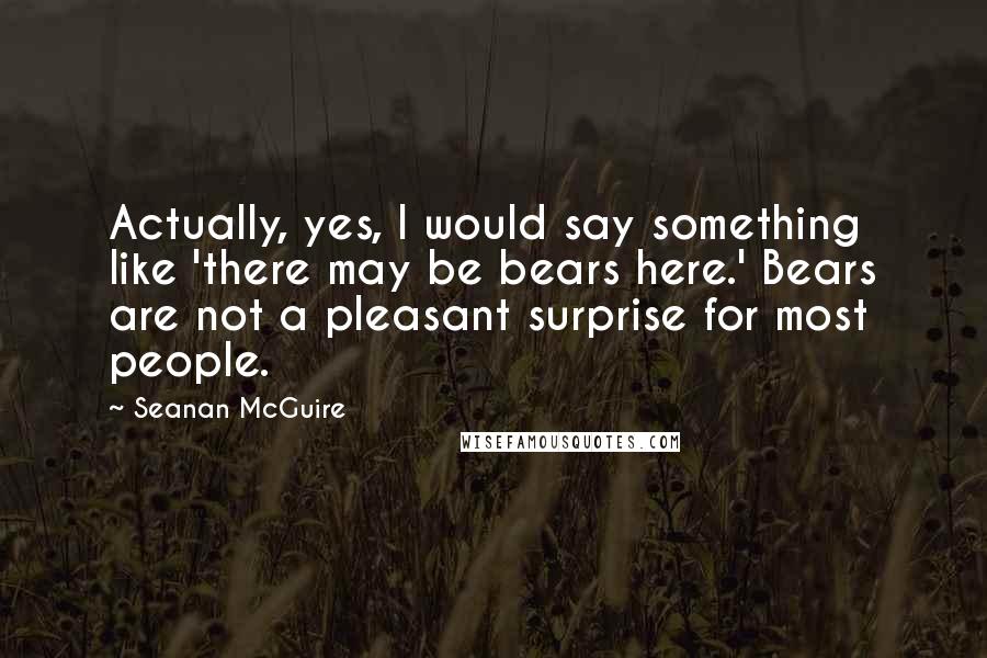 Seanan McGuire Quotes: Actually, yes, I would say something like 'there may be bears here.' Bears are not a pleasant surprise for most people.