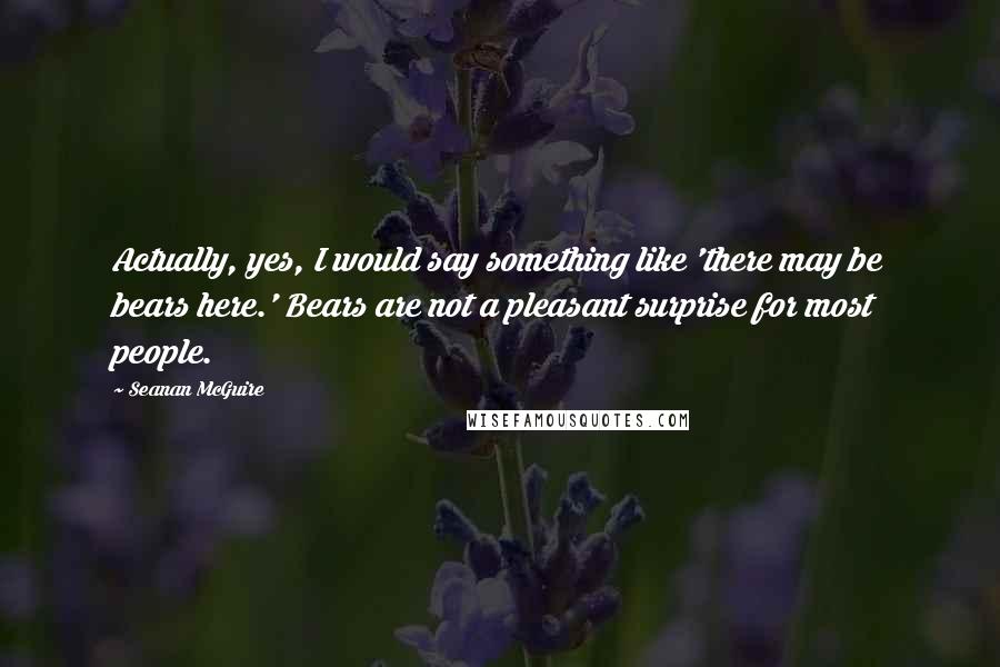 Seanan McGuire Quotes: Actually, yes, I would say something like 'there may be bears here.' Bears are not a pleasant surprise for most people.