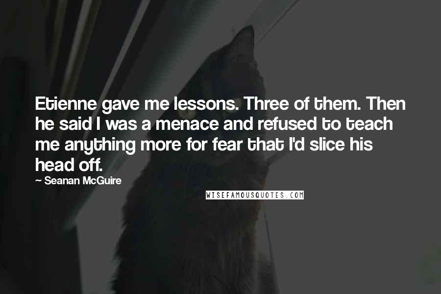 Seanan McGuire Quotes: Etienne gave me lessons. Three of them. Then he said I was a menace and refused to teach me anything more for fear that I'd slice his head off.