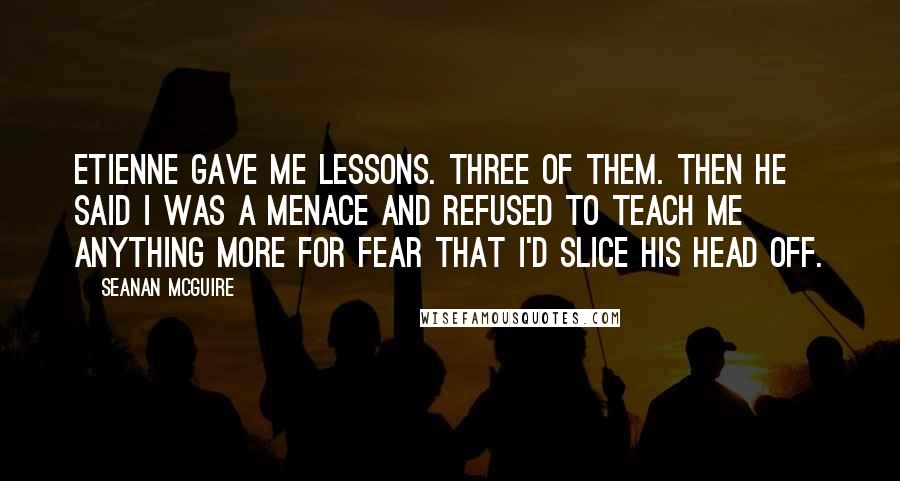 Seanan McGuire Quotes: Etienne gave me lessons. Three of them. Then he said I was a menace and refused to teach me anything more for fear that I'd slice his head off.