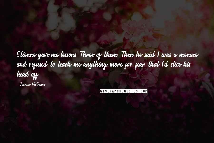 Seanan McGuire Quotes: Etienne gave me lessons. Three of them. Then he said I was a menace and refused to teach me anything more for fear that I'd slice his head off.