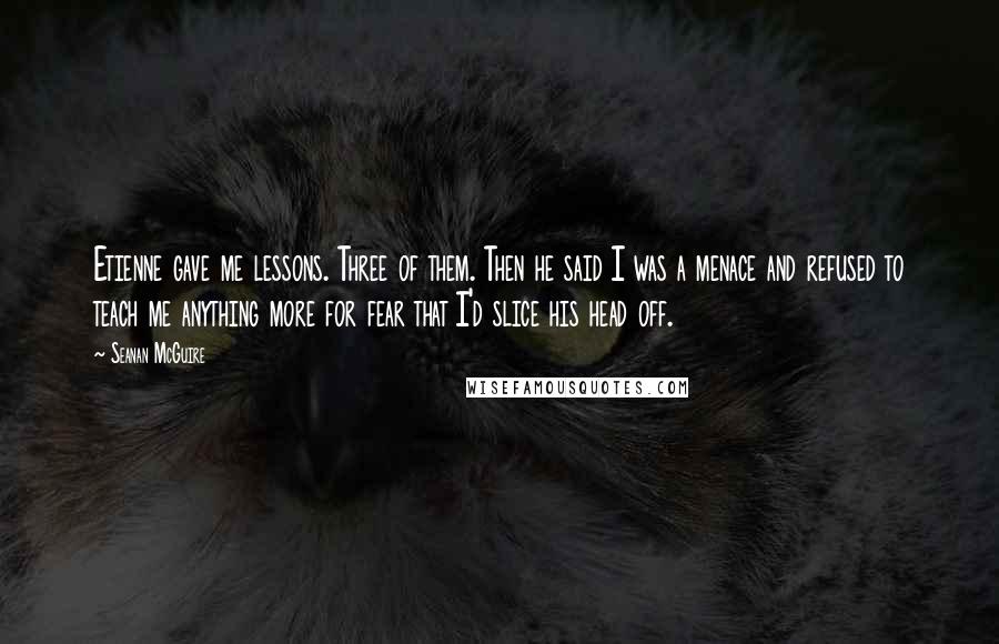 Seanan McGuire Quotes: Etienne gave me lessons. Three of them. Then he said I was a menace and refused to teach me anything more for fear that I'd slice his head off.