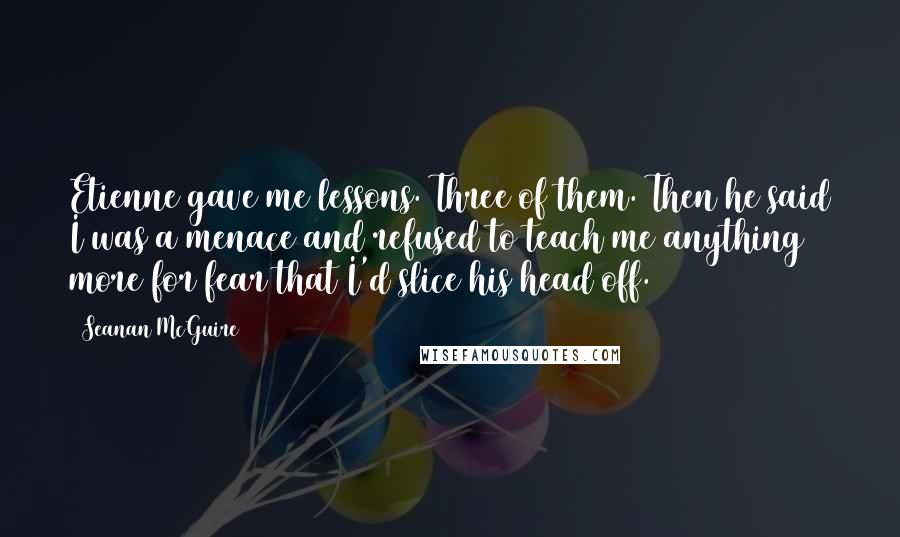 Seanan McGuire Quotes: Etienne gave me lessons. Three of them. Then he said I was a menace and refused to teach me anything more for fear that I'd slice his head off.