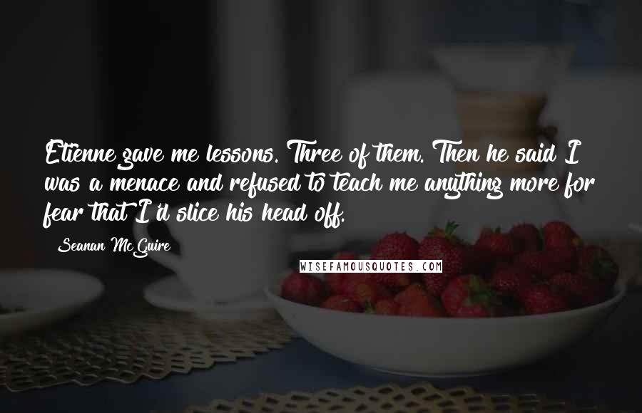 Seanan McGuire Quotes: Etienne gave me lessons. Three of them. Then he said I was a menace and refused to teach me anything more for fear that I'd slice his head off.