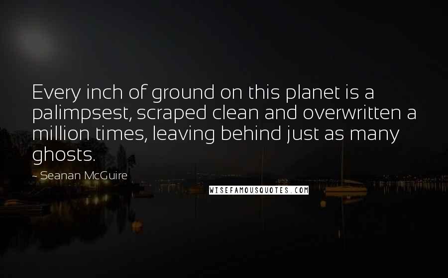 Seanan McGuire Quotes: Every inch of ground on this planet is a palimpsest, scraped clean and overwritten a million times, leaving behind just as many ghosts.