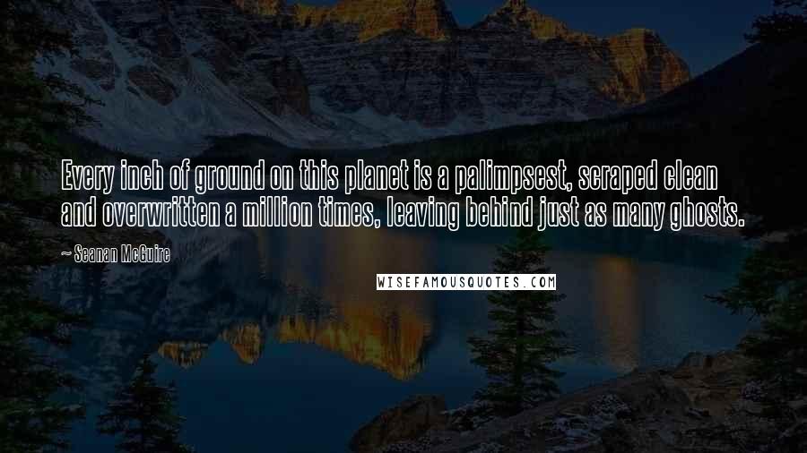 Seanan McGuire Quotes: Every inch of ground on this planet is a palimpsest, scraped clean and overwritten a million times, leaving behind just as many ghosts.