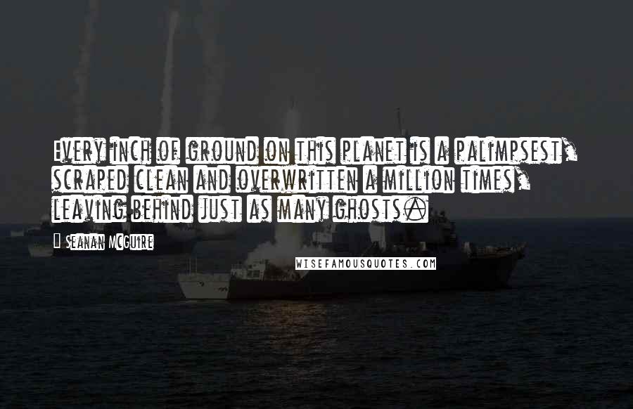 Seanan McGuire Quotes: Every inch of ground on this planet is a palimpsest, scraped clean and overwritten a million times, leaving behind just as many ghosts.