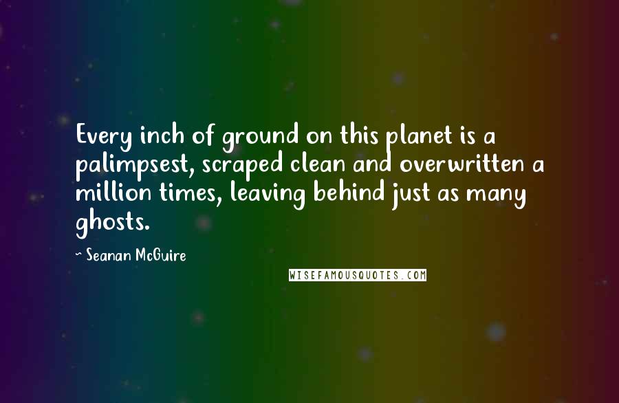 Seanan McGuire Quotes: Every inch of ground on this planet is a palimpsest, scraped clean and overwritten a million times, leaving behind just as many ghosts.