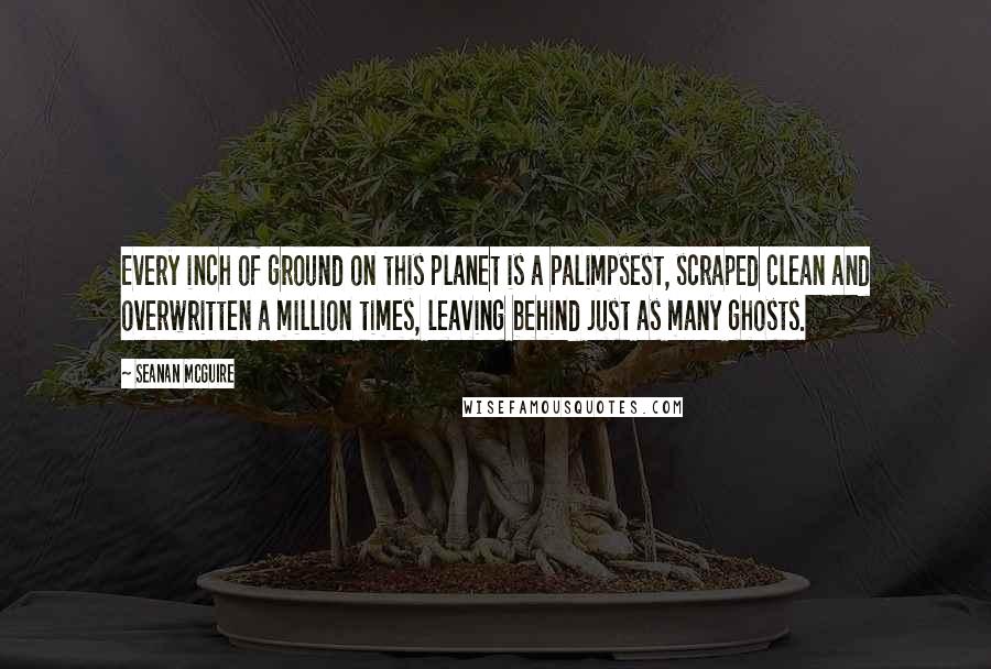 Seanan McGuire Quotes: Every inch of ground on this planet is a palimpsest, scraped clean and overwritten a million times, leaving behind just as many ghosts.