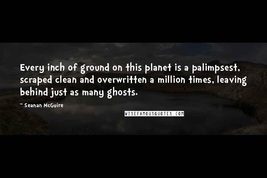 Seanan McGuire Quotes: Every inch of ground on this planet is a palimpsest, scraped clean and overwritten a million times, leaving behind just as many ghosts.