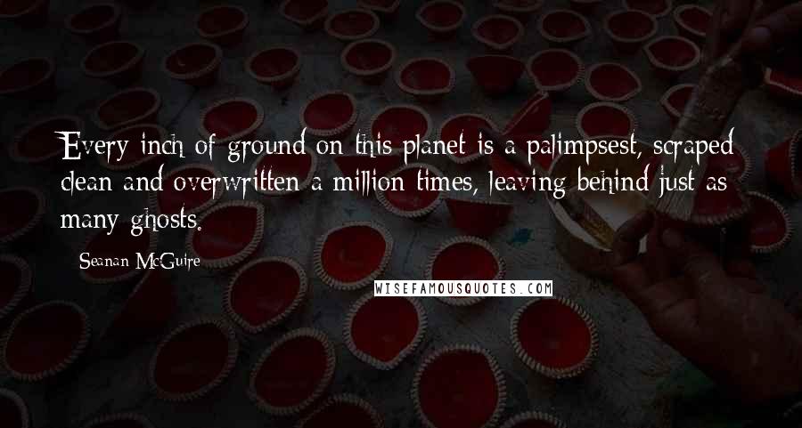 Seanan McGuire Quotes: Every inch of ground on this planet is a palimpsest, scraped clean and overwritten a million times, leaving behind just as many ghosts.