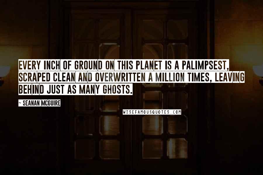 Seanan McGuire Quotes: Every inch of ground on this planet is a palimpsest, scraped clean and overwritten a million times, leaving behind just as many ghosts.