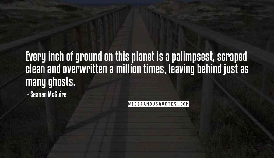 Seanan McGuire Quotes: Every inch of ground on this planet is a palimpsest, scraped clean and overwritten a million times, leaving behind just as many ghosts.