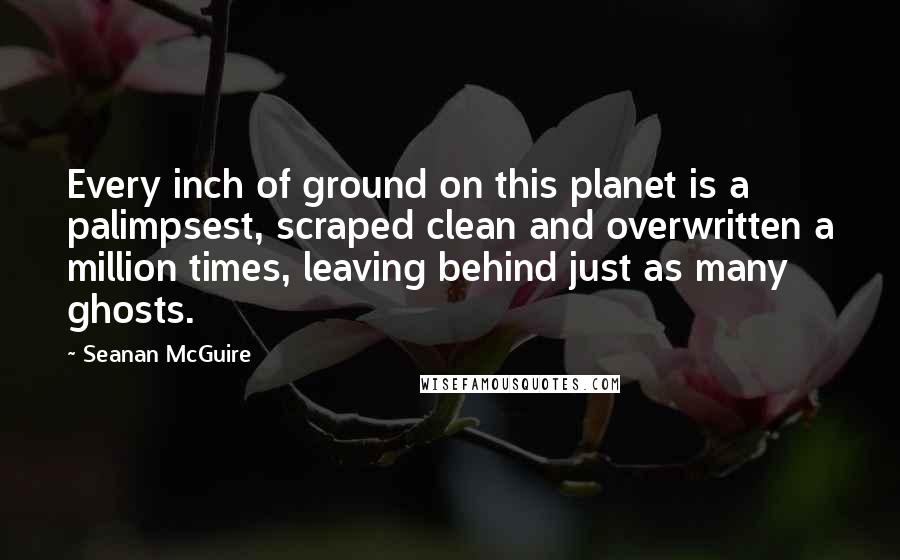 Seanan McGuire Quotes: Every inch of ground on this planet is a palimpsest, scraped clean and overwritten a million times, leaving behind just as many ghosts.