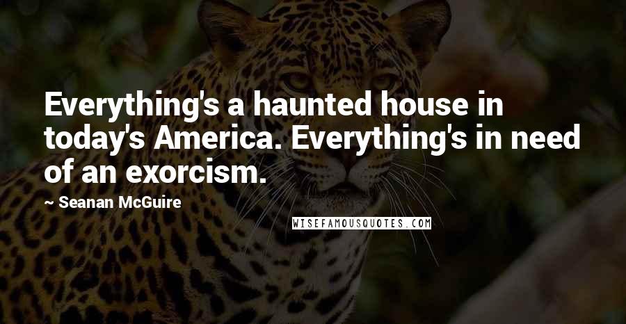 Seanan McGuire Quotes: Everything's a haunted house in today's America. Everything's in need of an exorcism.