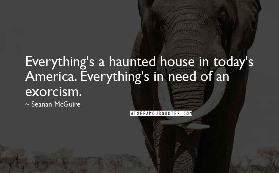 Seanan McGuire Quotes: Everything's a haunted house in today's America. Everything's in need of an exorcism.