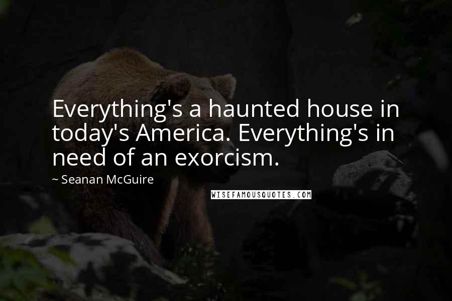 Seanan McGuire Quotes: Everything's a haunted house in today's America. Everything's in need of an exorcism.