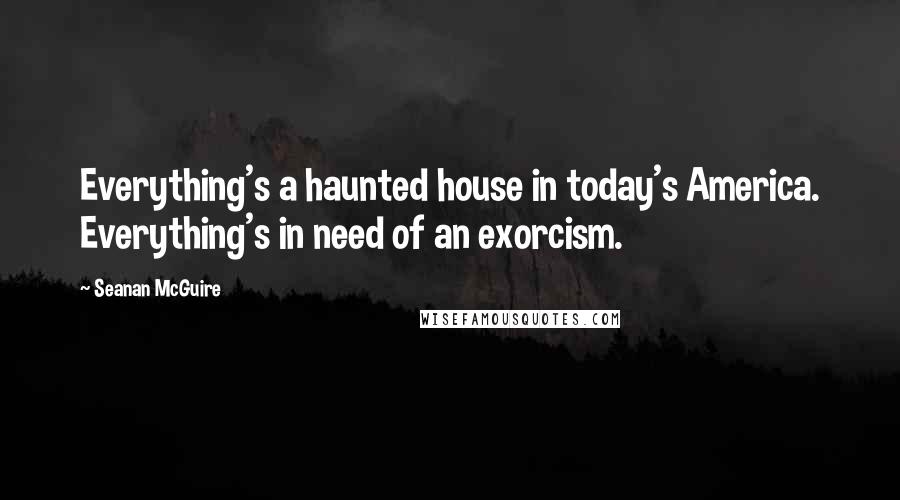 Seanan McGuire Quotes: Everything's a haunted house in today's America. Everything's in need of an exorcism.