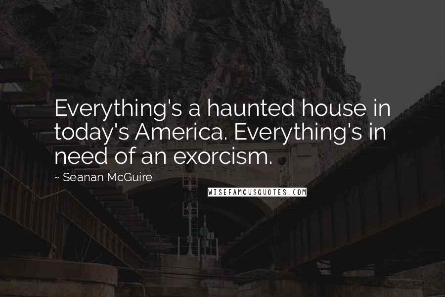 Seanan McGuire Quotes: Everything's a haunted house in today's America. Everything's in need of an exorcism.