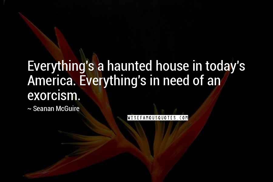 Seanan McGuire Quotes: Everything's a haunted house in today's America. Everything's in need of an exorcism.