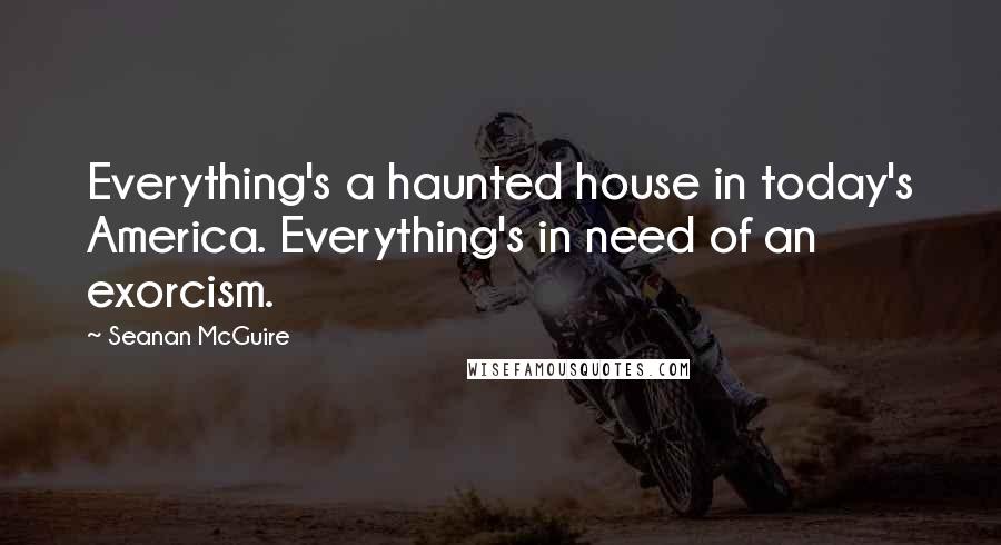 Seanan McGuire Quotes: Everything's a haunted house in today's America. Everything's in need of an exorcism.