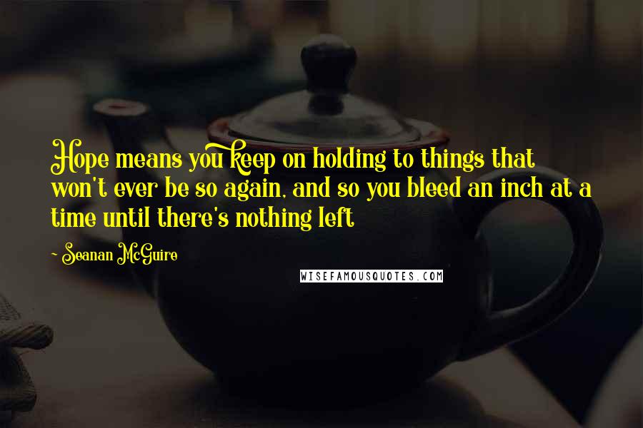 Seanan McGuire Quotes: Hope means you keep on holding to things that won't ever be so again, and so you bleed an inch at a time until there's nothing left