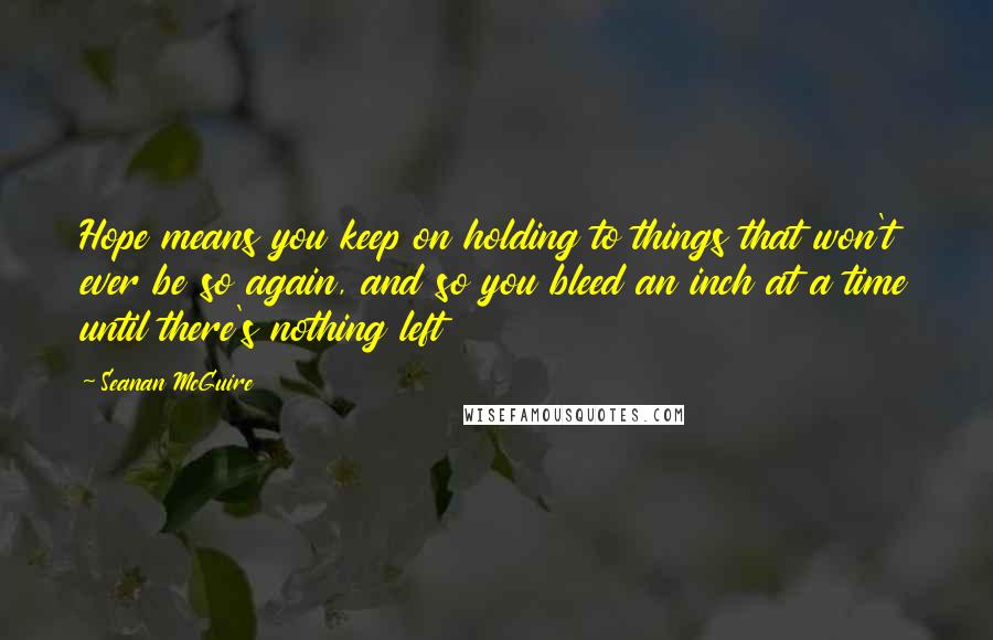 Seanan McGuire Quotes: Hope means you keep on holding to things that won't ever be so again, and so you bleed an inch at a time until there's nothing left