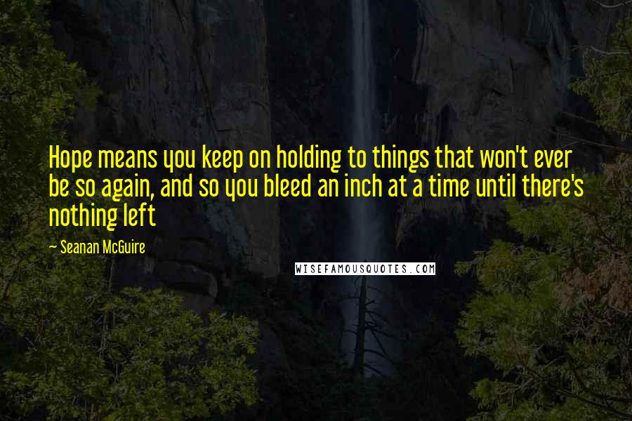 Seanan McGuire Quotes: Hope means you keep on holding to things that won't ever be so again, and so you bleed an inch at a time until there's nothing left