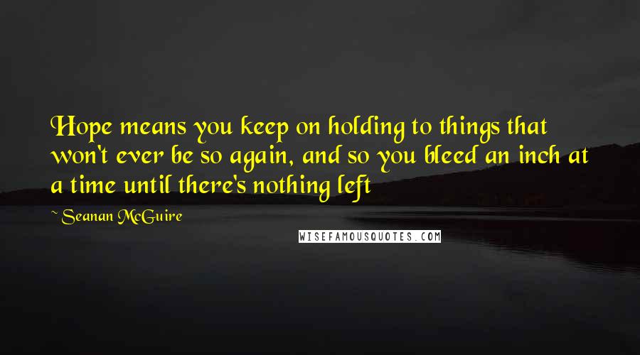 Seanan McGuire Quotes: Hope means you keep on holding to things that won't ever be so again, and so you bleed an inch at a time until there's nothing left