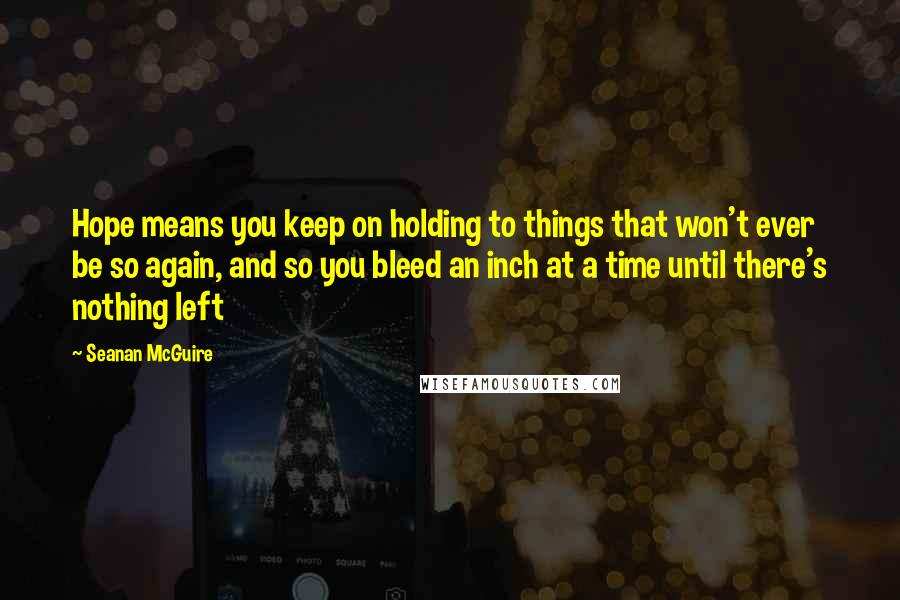 Seanan McGuire Quotes: Hope means you keep on holding to things that won't ever be so again, and so you bleed an inch at a time until there's nothing left
