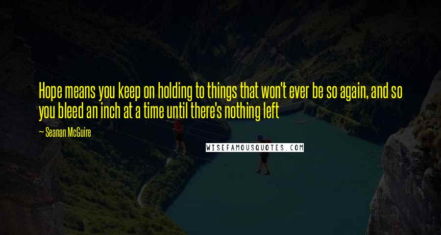 Seanan McGuire Quotes: Hope means you keep on holding to things that won't ever be so again, and so you bleed an inch at a time until there's nothing left