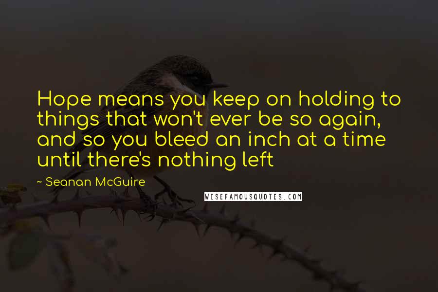 Seanan McGuire Quotes: Hope means you keep on holding to things that won't ever be so again, and so you bleed an inch at a time until there's nothing left