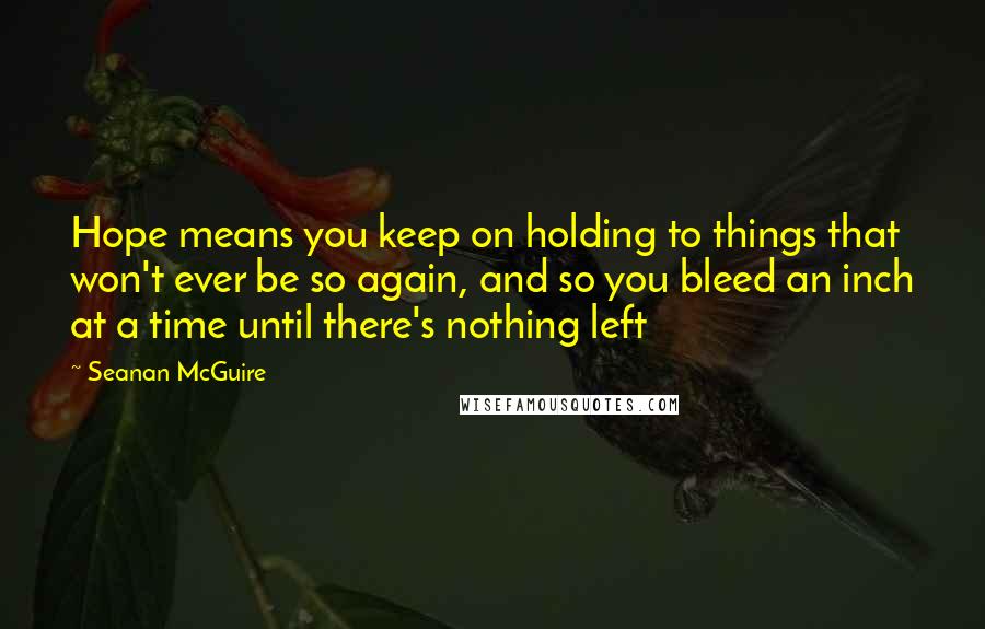 Seanan McGuire Quotes: Hope means you keep on holding to things that won't ever be so again, and so you bleed an inch at a time until there's nothing left